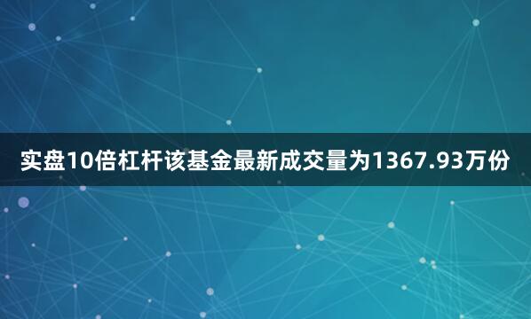 实盘10倍杠杆该基金最新成交量为1367.93万份